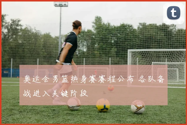 奥运会男篮热身赛赛程公布 各队备战进入关键阶段