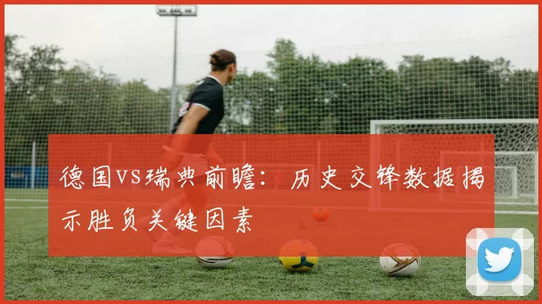 德国vs瑞典前瞻:历史交锋数据揭示胜负关键因素